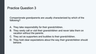 Practice Question 3
Companionate grandparents are usually characterized by which of the
following?
A. They take responsibility for their grandchildren.
B. They rarely call or visit their grandchildren and never take them on
vacation without the parents.
C. They act as supporters and buddies to their grandchildren.
D. They hold clear expectations about the way their grandchildren should
behave.
 