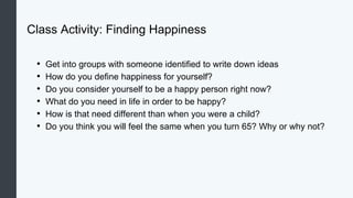 Class Activity: Finding Happiness
• Get into groups with someone identified to write down ideas
• How do you define happiness for yourself?
• Do you consider yourself to be a happy person right now?
• What do you need in life in order to be happy?
• How is that need different than when you were a child?
• Do you think you will feel the same when you turn 65? Why or why not?
 