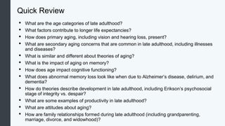 Quick Review
• What are the age categories of late adulthood?
• What factors contribute to longer life expectancies?
• How does primary aging, including vision and hearing loss, present?
• What are secondary aging concerns that are common in late adulthood, including illnesses
and diseases?
• What is similar and different about theories of aging?
• What is the impact of aging on memory?
• How does age impact cognitive functioning?
• What does abnormal memory loss look like when due to Alzheimer’s disease, delirium, and
dementia?
• How do theories describe development in late adulthood, including Erikson’s psychosocial
stage of integrity vs. despair?
• What are some examples of productivity in late adulthood?
• What are attitudes about aging?
• How are family relationships formed during late adulthood (including grandparenting,
marriage, divorce, and widowhood)?
 