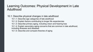 Learning Outcomes: Physical Development in Late
Adulthood
10.1: Describe physical changes in late adulthood
10.1.1: Describe age categories of late adulthood
10.1.2: Explain factors contributing to longer life expectancies
10.1.3: Describe primary aging, including vision and hearing loss
10.1.4: Explain secondary aging concerns that are common in late adulthood,
including illnesses and diseases
10.1.5: Describe and compare theories of aging
 