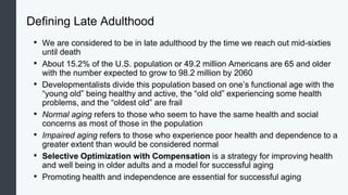 Defining Late Adulthood
• We are considered to be in late adulthood by the time we reach out mid-sixties
until death
• About 15.2% of the U.S. population or 49.2 million Americans are 65 and older
with the number expected to grow to 98.2 million by 2060
• Developmentalists divide this population based on one’s functional age with the
“young old” being healthy and active, the “old old” experiencing some health
problems, and the “oldest old” are frail
• Normal aging refers to those who seem to have the same health and social
concerns as most of those in the population
• Impaired aging refers to those who experience poor health and dependence to a
greater extent than would be considered normal
• Selective Optimization with Compensation is a strategy for improving health
and well being in older adults and a model for successful aging
• Promoting health and independence are essential for successful aging
 