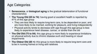 Age Categories
• Senescence, or biological aging is the gradual deterioration of functional
characteristics
• The Young Old (65 to 74): having good or excellent health is reported by
41% of this age group
• They are less likely to require long-term care, to be dependent or poor, and
are more likely to be married, working for pleasure, and living independently
• Physical activity tends to decrease with age though this age group is less
likely to experience heart disease, cancer, or stroke than the old
• The Old Old (75 to 84): this age group is more likely to experience limitations
on physical activity due to chronic disease such and hearing or visual
impairments
• The Oldest Old (85 +): this group is more likely to require long-term care and
to be in nursing homes or living with relatives
 