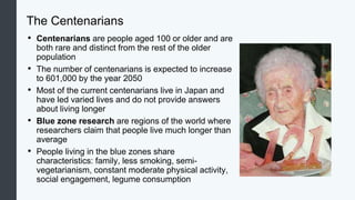 The Centenarians
• Centenarians are people aged 100 or older and are
both rare and distinct from the rest of the older
population
• The number of centenarians is expected to increase
to 601,000 by the year 2050
• Most of the current centenarians live in Japan and
have led varied lives and do not provide answers
about living longer
• Blue zone research are regions of the world where
researchers claim that people live much longer than
average
• People living in the blue zones share
characteristics: family, less smoking, semi-
vegetarianism, constant moderate physical activity,
social engagement, legume consumption
 
