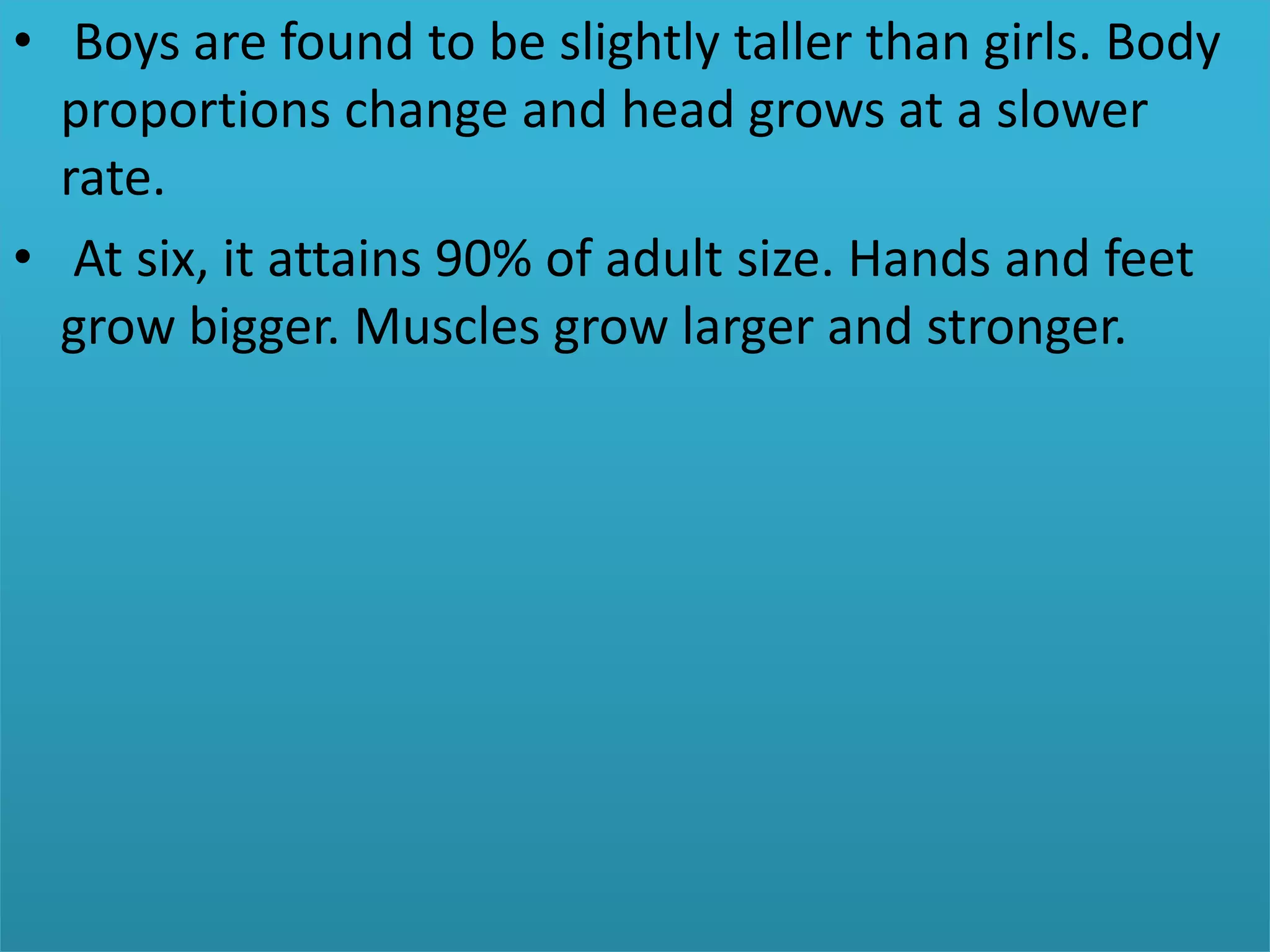 • Boys are found to be slightly taller than girls. Body
proportions change and head grows at a slower
rate.
• At six, it attains 90% of adult size. Hands and feet
grow bigger. Muscles grow larger and stronger.
 