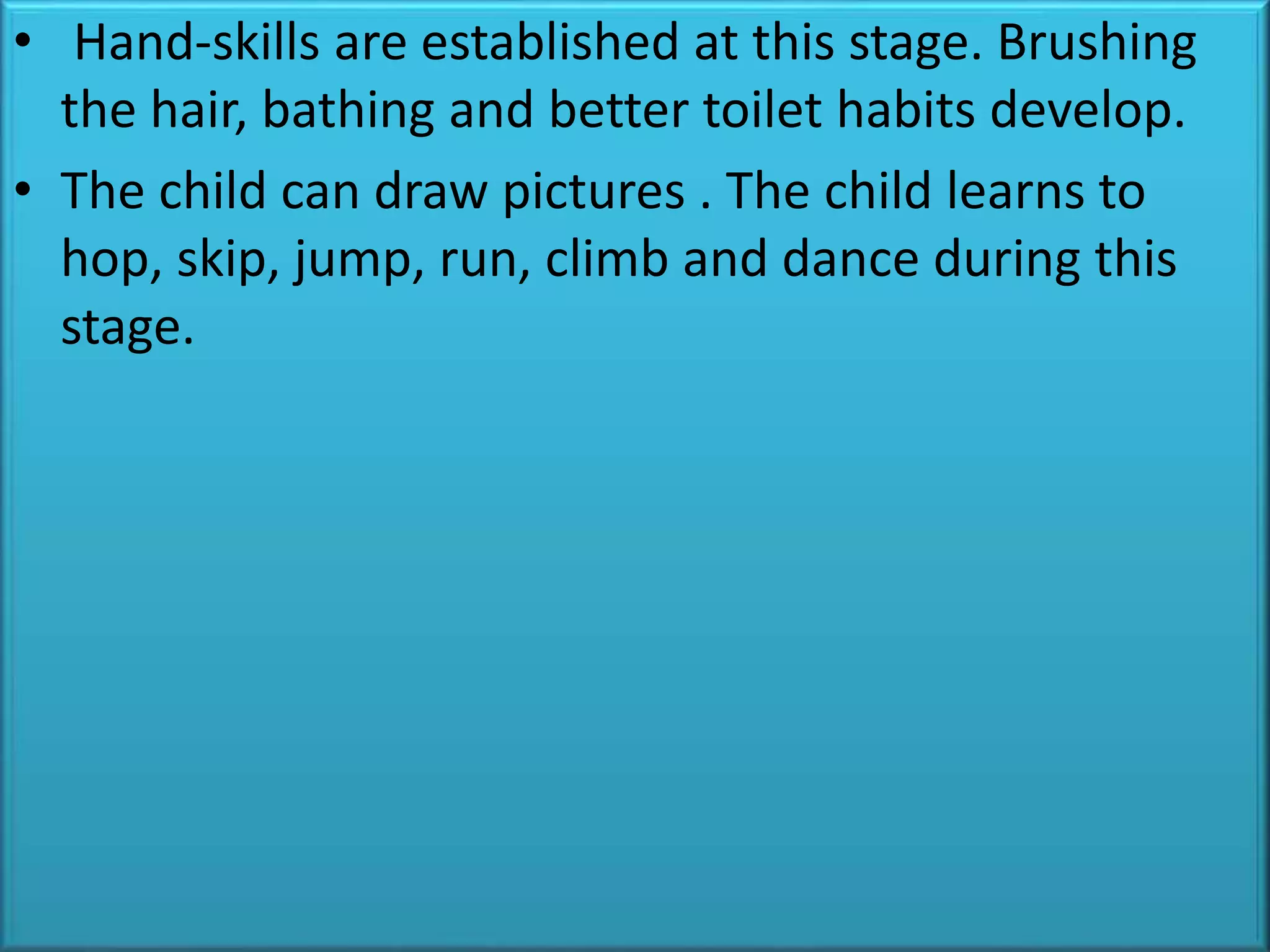 • Hand-skills are established at this stage. Brushing
the hair, bathing and better toilet habits develop.
• The child can draw pictures . The child learns to
hop, skip, jump, run, climb and dance during this
stage.
 