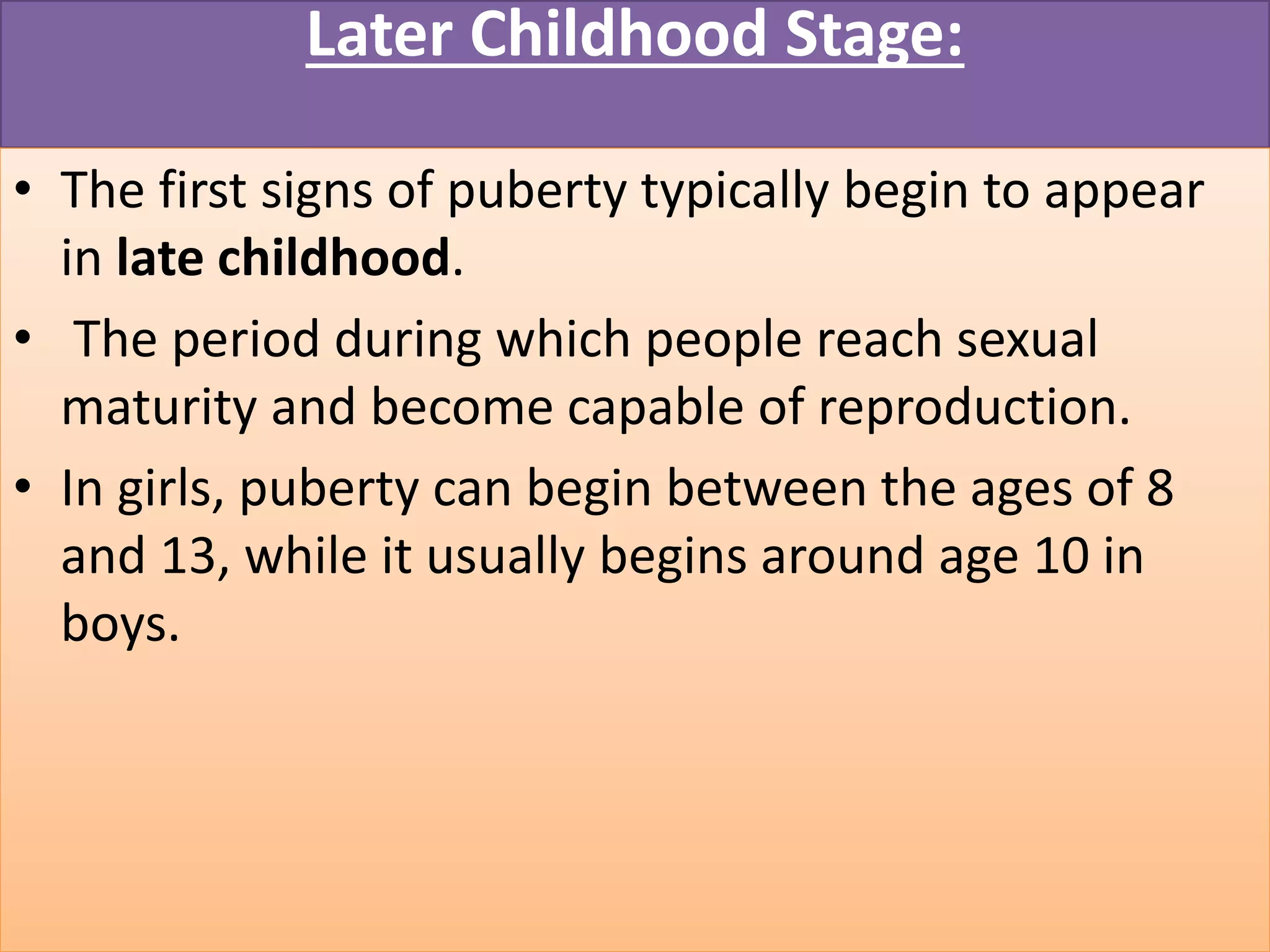 Later Childhood Stage:
• The first signs of puberty typically begin to appear
in late childhood.
• The period during which people reach sexual
maturity and become capable of reproduction.
• In girls, puberty can begin between the ages of 8
and 13, while it usually begins around age 10 in
boys.
 