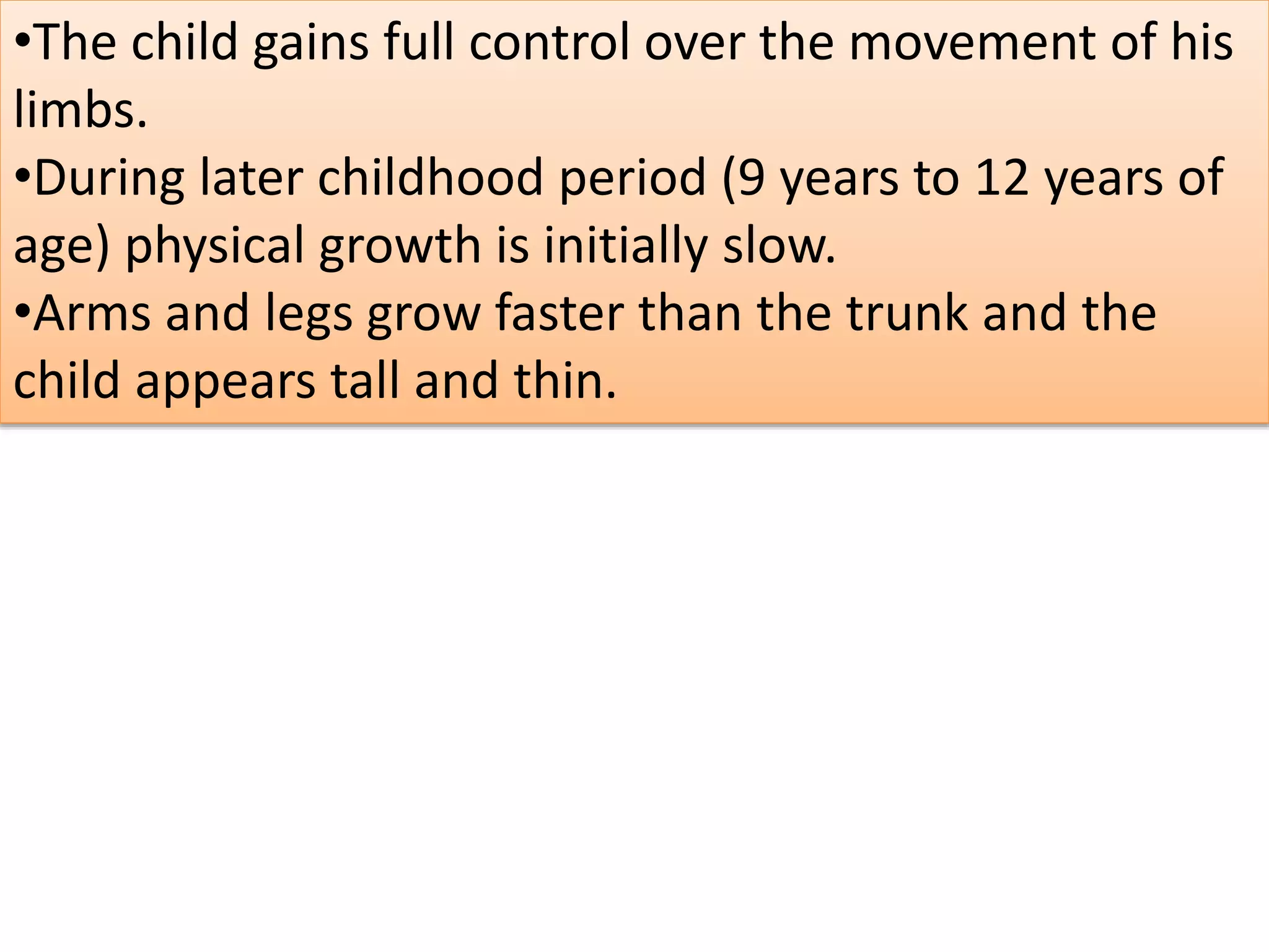 •The child gains full control over the movement of his
limbs.
•During later childhood period (9 years to 12 years of
age) physical growth is initially slow.
•Arms and legs grow faster than the trunk and the
child appears tall and thin.
 