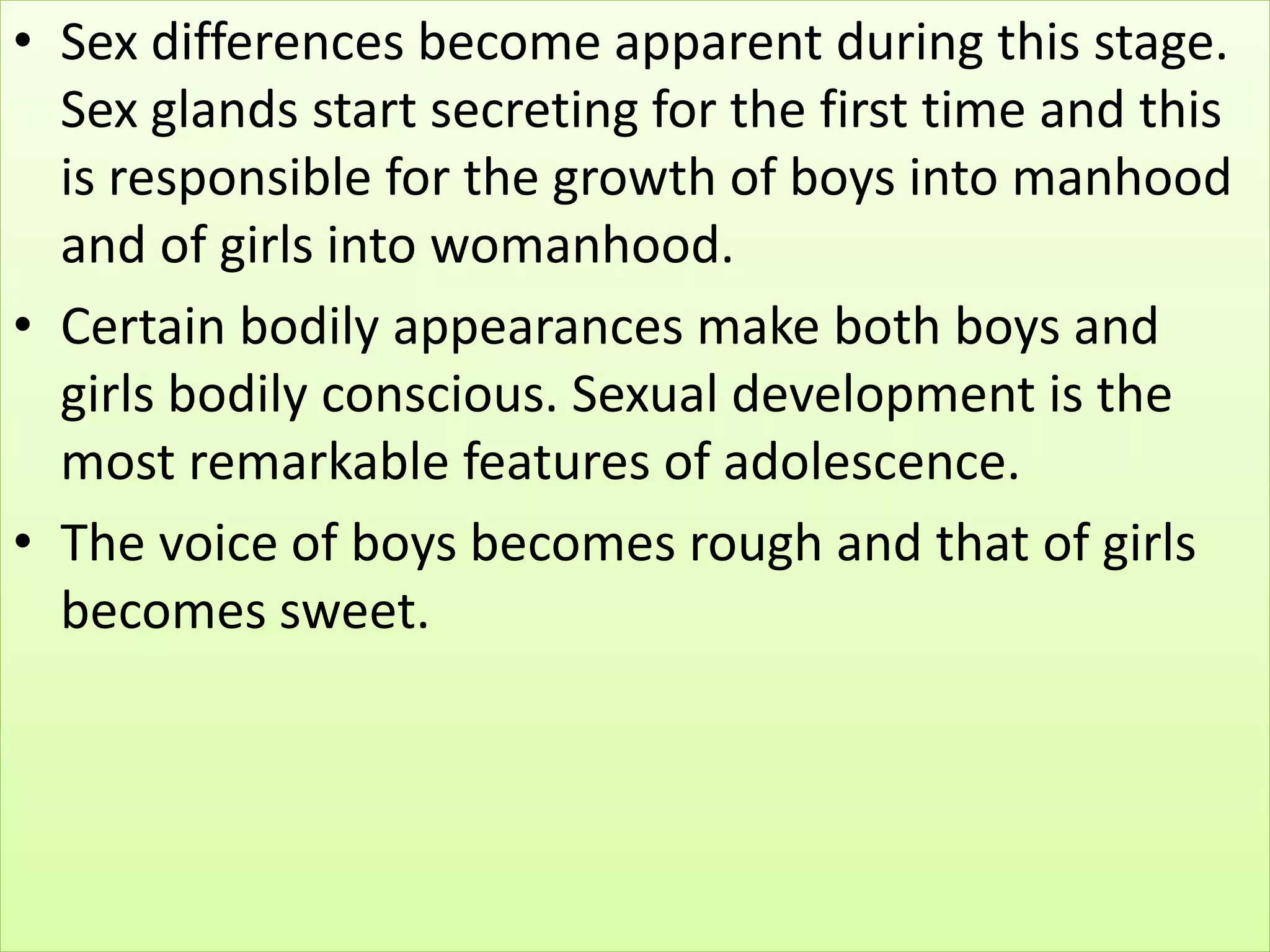 • Sex differences become apparent during this stage.
Sex glands start secreting for the first time and this
is responsible for the growth of boys into manhood
and of girls into womanhood.
• Certain bodily appearances make both boys and
girls bodily conscious. Sexual development is the
most remarkable features of adolescence.
• The voice of boys becomes rough and that of girls
becomes sweet.
 