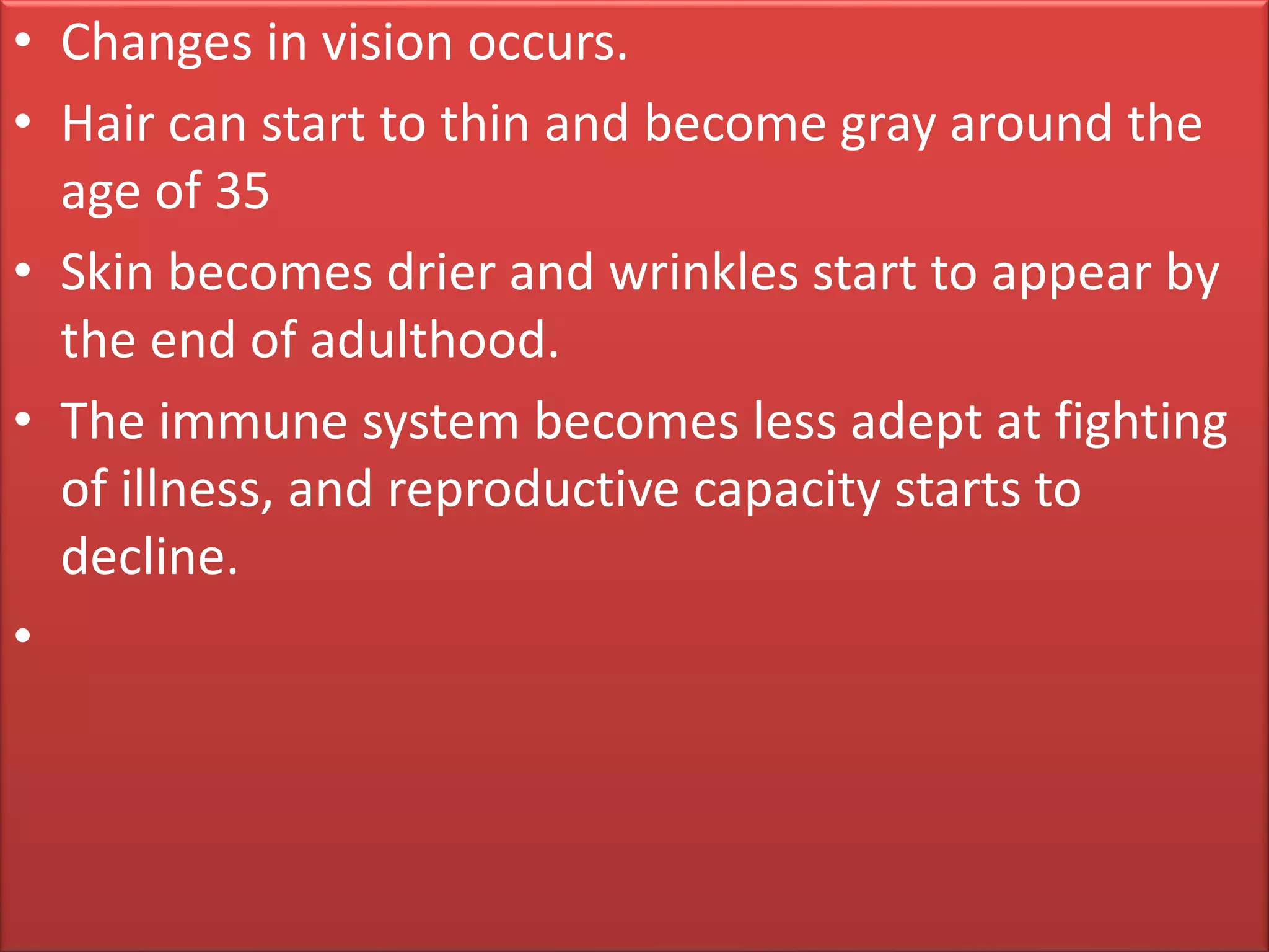 • Changes in vision occurs.
• Hair can start to thin and become gray around the
age of 35
• Skin becomes drier and wrinkles start to appear by
the end of adulthood.
• The immune system becomes less adept at fighting
of illness, and reproductive capacity starts to
decline.
•
 