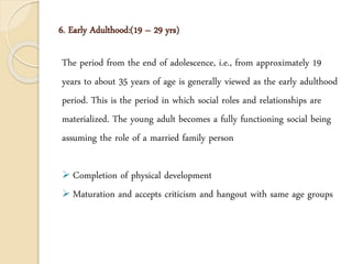 6. Early Adulthood:(19 – 29 yrs)
The period from the end of adolescence, i.e., from approximately 19
years to about 35 years of age is generally viewed as the early adulthood
period. This is the period in which social roles and relationships are
materialized. The young adult becomes a fully functioning social being
assuming the role of a married family person
 Completion of physical development
 Maturation and accepts criticism and hangout with same age groups
 