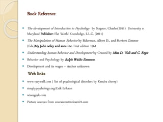 Book Reference
 The development of Introduction to Psychology by Stagnor, Charles(2011) University o
Maryland Publisher: Flat World Knowledge, L.L.C. (2011)
 The Manipulation of Human Behavior by Biderman, Albert D., and Herbert Zimmer
(Eds.)My John wiley and sons Inc. First edition 1961
 Understanding human behavior and Development by Created by Miss D. Wali and C. Regis
 Behavior and Psychology by Ralph Waldo Emerson
 Development and its wages – Author unknown
Web links
 www.verywell.com ( list of psychological disorders by Kendra cherry)
 simplypsychology.org/Erik-Erikson
 wiseegeek.com
 Picture sources from coursecontentlearn21.com
 