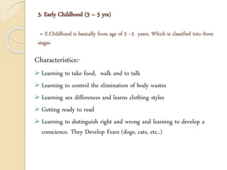3. Early Childhood (3 – 5 yrs)
– E.Childhood is basically from age of 3 –5 years. Which is classified into three
stages
Characteristics:-
 Learning to take food, walk and to talk
 Learning to control the elimination of body wastes
 Learning sex differences and learns clothing styles
 Getting ready to read
 Learning to distinguish right and wrong and learning to develop a
conscience. They Develop Fears (dogs, cats, etc..)
 