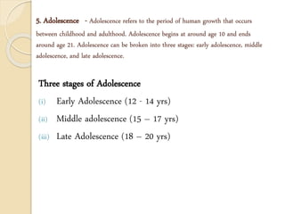 5. Adolescence - Adolescence refers to the period of human growth that occurs
between childhood and adulthood. Adolescence begins at around age 10 and ends
around age 21. Adolescence can be broken into three stages: early adolescence, middle
adolescence, and late adolescence.
Three stages of Adolescence
(i) Early Adolescence (12 - 14 yrs)
(ii) Middle adolescence (15 – 17 yrs)
(iii) Late Adolescence (18 – 20 yrs)
 