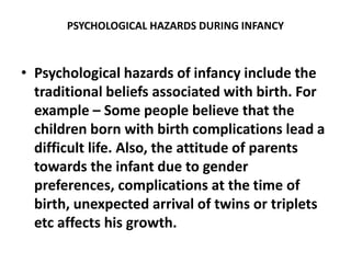 PSYCHOLOGICAL HAZARDS DURING INFANCY
• Psychological hazards of infancy include the
traditional beliefs associated with birth. For
example – Some people believe that the
children born with birth complications lead a
difficult life. Also, the attitude of parents
towards the infant due to gender
preferences, complications at the time of
birth, unexpected arrival of twins or triplets
etc affects his growth.
 