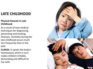 LATE CHILDHOOD
Physical Hazards in Late
Childhood:
As a result of new medical
techniques for diagnosing,
preventing and treating
illnesses, mortality during the
late childhood occurs much
less frequently than in the
past
ILLNESS: It upsets the body’s
homeostasis which in turn
makes children irritable,
demanding and difficult to
live with.
 