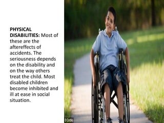 PHYSICAL
DISABILITIES: Most of
these are the
aftereffects of
accidents. The
seriousness depends
on the disability and
on the way others
treat the child. Most
disabled children
become inhibited and
ill at ease in social
situation.
 
