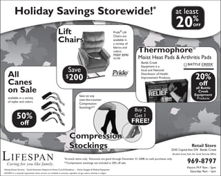 Lifespan
Caring for you like family.
Holiday Savings Storewide!* at least
20%
OFF
Retail Store
2545 Capital Ave SW Battle Creek
(located across from the Social Security Office)
969-8797
Hours: M-F 9am - 5pm
Saturday: 9am - 1pm
All
Canes
on Sale
available in a variety
of styles and colors.
50%
off
Lift
Chairs
Save
$200
Pride®
Lift
Chairs are
available in
a variety of
fabrics and
colors.
MSRP: $990
GL358
Compression
Stockings
Buy 2
Get 1
FREE!
Save on any
over-the-counter
Compression
Stockings!**
*In-stock items only. Discounts are good through December 31, 2008 on cash purchases only.
**Compression stockings not included in 20% off sale.
Visiting Nurse Services . Good Samaritan Hospice In-Home Care & Residence . Home Oxygen & Medical Equipment
LIFESPAN is a nonprofit organization whose services are available to everyone, regardless of age, culture, ethnicity or religion.
Thermophore®
Moist Heat Pads & Arthritis Pads
20%
off
all Battle
Creek
Equipment
Products
Battle Creek
Equipment is a
local and National
Distributor of Health
Improvement Products.
 