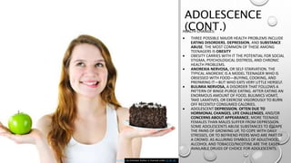 ADOLESCENCE
(CONT.)HEALTH CHANGES:
 THREE POSSIBLE MAJOR HEALTH PROBLEMS INCLUDE
EATING DISORDERS, DEPRESSION, AND SUBSTANCE
ABUSE. THE MOST COMMON OF THESE AMONG
TEENAGERS IS OBESITY
 OBESITY CARRIES WITH IT THE POTENTIAL FOR SOCIAL
STIGMA, PSYCHOLOGICAL DISTRESS, AND CHRONIC
HEALTH PROBLEMS.
 ANOREXIA NERVOSA, OR SELF‐STARVATION. THE
TYPICAL ANOREXIC IS A MODEL TEENAGER WHO IS
OBSESSED WITH FOOD—BUYING, COOKING, AND
PREPARING IT—BUT WHO EATS VERY LITTLE HERSELF.
 BULIMIA NERVOSA, A DISORDER THAT FOLLOWS A
PATTERN OF BINGE‐PURGE EATING. AFTER EATING AN
ENORMOUS AMOUNT OF FOOD, BULIMICS VOMIT,
TAKE LAXATIVES, OR EXERCISE VIGOROUSLY TO BURN
OFF RECENTLY CONSUMED CALORIES.
 ADOLESCENT DEPRESSION, OFTEN DUE TO
HORMONAL CHANGES, LIFE CHALLENGES, AND/OR
CONCERNS ABOUT APPEARANCE. MORE TEENAGE
FEMALES THAN MALES SUFFER FROM DEPRESSION.
SOME ADOLESCENTS ABUSE SUBSTANCES TO ESCAPE
THE PAINS OF GROWING UP, TO COPE WITH DAILY
STRESSES, OR TO BEFRIEND PEERS WHO ARE PART OF
A CROWD. AS ALLURING SYMBOLS OF ADULTHOOD,
ALCOHOL AND TOBACCO/NICOTINE ARE THE EASILY
AVAILABLE DRUGS OF CHOICE FOR ADOLESCENTS.
This Photo by Unknown Author is licensed under CC BY-NC
 
