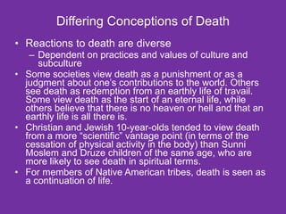 Differing Conceptions of Death Reactions to death are diverse Dependent on practices and values of culture and subculture Some societies view death as a punishment or as a judgment about one’s contributions to the world. Others see death as redemption from an earthly life of travail. Some view death as the start of an eternal life, while others believe that there is no heaven or hell and that an earthly life is all there is. Christian and Jewish 10-year-olds tended to view death from a more “scientific” vantage point (in terms of the cessation of physical activity in the body) than Sunni Moslem and Druze children of the same age, who are more likely to see death in spiritual terms. For members of Native American tribes, death is seen as a continuation of life.  