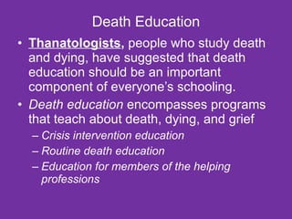 Death Education Thanatologists ,  people who study death and dying, have suggested that death education should be an important component of everyone’s schooling. Death education  encompasses programs that teach about death, dying, and grief Crisis intervention education   Routine death education   Education for members of the helping professions   