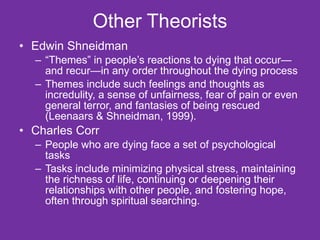 Other Theorists Edwin Shneidman  “ Themes” in people’s reactions to dying that occur—and recur—in any order throughout the dying process Themes include such feelings and thoughts as incredulity, a sense of unfairness, fear of pain or even general terror, and fantasies of being rescued (Leenaars & Shneidman, 1999). Charles Corr  People who are dying face a set of psychological tasks Tasks include minimizing physical stress, maintaining the richness of life, continuing or deepening their relationships with other people, and fostering hope, often through spiritual searching. 