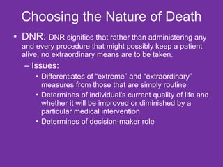 Choosing the Nature of Death DNR:  DNR signifies that rather than administering any and every procedure that might possibly keep a patient alive, no extraordinary means are to be taken.  Issues: Differentiates of “extreme” and “extraordinary” measures from those that are simply routine Determines of individual’s current quality of life and whether it will be improved or diminished by a particular medical intervention Determines of decision-maker role  