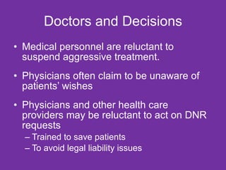 Doctors and Decisions Medical personnel are reluctant to suspend aggressive treatment.  Physicians often claim to be unaware of patients’ wishes  Physicians and other health care providers may be reluctant to act on DNR requests  Trained to save patients To avoid legal liability issues 
