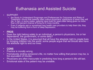 Euthanasia and Assisted Suicide  SUPPORT: the Study to Understand Prognoses and Preferences for Outcomes and Risks of Treatment—found that patients often outlive physicians’ predictions of when they will die. In fact, in some cases, patients have lived for years after being given no more than a 50 percent chance of living for 6 more months. Even if patients ask or sometimes beg health care providers to help them die, they may be suffering from a form of deep depression. PROS Does the right belong solely to an individual, a person’s physicians, his or her dependents, the government, or some deity?  In the United States, it is assumed that all have the absolute right to create lives by bringing children into the world, some people argue that we should also have the absolute right to end our lives. CONS Practice is morally wrong.  Prematurely ending someone’s life, no matter how willing that person may be, is the equivalent of murder.  Physicians are often inaccurate in predicting how long a person’s life will last. Emotional state of the patient may be unstable. 