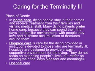 Caring for the Terminally Ill Place of Death: In  home care ,  dying people stay in their homes and receive treatment from their families and visiting medical staff. Many dying patients prefer home care, because they can spend their final days in a familiar environment, with people they love and a lifetime accumulation of treasures around them.  Hospice care  is care for the dying provided in institutions devoted to those who are terminally ill; hospices are designed to provide a warm, supportive environment for the dying. They do not focus on extending people’s lives, but rather on making their final days pleasant and meaningful.  Hospital care 