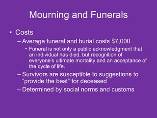 Mourning and Funerals Costs Average funeral and burial costs $7,000 Funeral is not only a public acknowledgment that an individual has died, but recognition of everyone’s ultimate mortality and an acceptance of the cycle of life. Survivors are susceptible to suggestions to “provide the best” for deceased  Determined by social norms and customs  