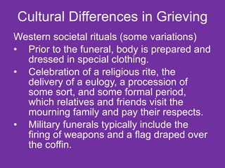 Cultural Differences in Grieving Western societal rituals (some variations) Prior to the funeral, body is prepared and dressed in special clothing. Celebration of a religious rite, the delivery of a eulogy, a procession of some sort, and some formal period, which relatives and friends visit the mourning family and pay their respects.  Military funerals typically include the firing of weapons and a flag draped over the coffin. 