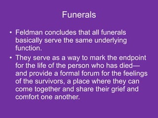 Funerals Feldman concludes that all funerals basically serve the same underlying function.  They serve as a way to mark the endpoint for the life of the person who has died—and provide a formal forum for the feelings of the survivors, a place where they can come together and share their grief and comfort one another. 