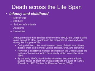 Death across the Life Span  Infancy and childhood Miscarriage Still birth Sudden infant death Accidents Homicides Although the rate has declined since the mid-1960s, the United States ranks behind 35 other countries in the proportion of infants who die during the first year of life. During childhood, the most frequent cause of death is accidents, most of them due to motor vehicle crashes, fires, and drowning.  However, a substantial number of children in the United States are victims of homicides, which have nearly tripled in number since 1960.  By the early 1990s, death by homicide had become the fourth leading cause of death for children between the ages of 1 and 9 (Finkelhor, 1997; Centers for Disease Control, 2004). 