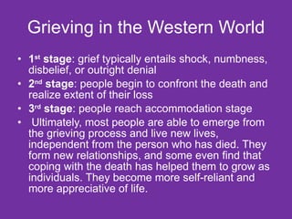 Grieving in the Western World 1 st  stage : grief typically entails shock, numbness, disbelief, or outright denial 2 nd  stage : people begin to confront the death and realize extent of their loss 3 rd  stage : people reach accommodation stage Ultimately, most people are able to emerge from the grieving process and live new lives, independent from the person who has died. They form new relationships, and some even find that coping with the death has helped them to grow as individuals. They become more self-reliant and more appreciative of life. 