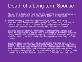 Death of a Long-term Spouse Almost half of those who reported having satisfying marriages were able to get past their grief within six months of the death of their spouses  People who enjoy close and happy marriages tend to have strong interpersonal skills on which to rely during their time of loss. They may be better equipped to call upon friends, family, and even a professional counselor if necessary to assist them through their grieving period.  Surviving partners of strained marriages might feel more sadness over never having achieved a desired level of closeness, or they might regret not having an opportunity to resolve lingering conflicts, or they might feel guilty about not working harder to make their marriage better when they had the chance.  Surviving spouses who enjoyed a close marriage are more likely to have settled lingering issues and to have talked through what would happen after either of them died; they therefore are more likely to feel secure in knowing what their departed would have wanted for them in widowhood. Finally, spouses who have a close and secure relationship may simply have a better opportunity to say their final goodbyes as one of the partners’ heath fails. 