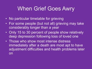 When Grief Goes Awry No particular timetable for grieving For some people (but not all) grieving may take considerably longer than a year Only 15 to 30 percent of people show relatively deep depression following loss of loved one Those who show most intense distress immediately after a death are most apt to have adjustment difficulties and health problems later on  