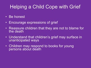 Helping a Child Cope with Grief   Be honest  Encourage expressions of grief Reassure children that they are not to blame for the death  Understand that children’s grief may surface in unanticipated ways Children may respond to books for young persons about death 