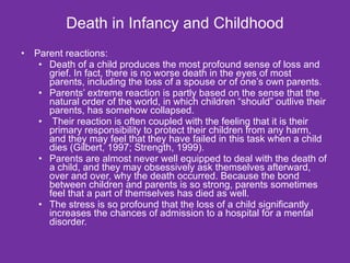 Death in Infancy and Childhood Parent reactions: Death of a child produces the most profound sense of loss and grief. In fact, there is no worse death in the eyes of most parents, including the loss of a spouse or of one’s own parents.  Parents’ extreme reaction is partly based on the sense that the natural order of the world, in which children “should” outlive their parents, has somehow collapsed. Their reaction is often coupled with the feeling that it is their primary responsibility to protect their children from any harm, and they may feel that they have failed in this task when a child dies (Gilbert, 1997; Strength, 1999). Parents are almost never well equipped to deal with the death of a child, and they may obsessively ask themselves afterward, over and over, why the death occurred. Because the bond between children and parents is so strong, parents sometimes feel that a part of themselves has died as well.  The stress is so profound that the loss of a child significantly increases the chances of admission to a hospital for a mental disorder.  