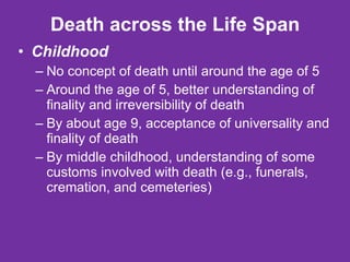 Death across the Life Span Childhood No concept of death until around the age of 5 Around the age of 5, better understanding of finality and irreversibility of death By about age 9, acceptance of universality and finality of death  By middle childhood, understanding of some customs involved with death (e.g., funerals, cremation, and cemeteries) 
