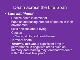 Death across the Life Span Late adulthood Realize death is imminent Face an increasing number of deaths in their environment  Less anxious about dying  Causes Cancer, stroke, and heart disease Terminal death Terminal decline,  a significant drop in performance in cognitive areas such as memory and reading may foreshadow death within the next few years. 