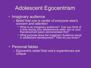 Adolescent Egocentrism Imaginary audience Belief that one is center of everyone else's concern and attention What is an imaginary audience?  Can you think of a time during your adolescence when you or your friends/school peers demonstrated this?  What purpose does the Imaginary Audience serve in adolescent development?  How do you know? Personal fables Egocentric belief that one’s experiences are unique 