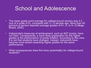 School and Adolescence The mean grade point average for college-bound seniors was 3.3 (out of a scale of 4), compared with 3.1 a decade ago. More than 40 percent of seniors reported average grades of A+, A, or A- (College Board, 2005). Independent measures of achievement, such as SAT scores, have not risen. Consequently, a more likely explanation for the higher grades is the phenomenon of grade inflation. According to this view, it is not that students have changed. Instead, instructors have become more lenient awarding higher grades for the same performance. What consequences does this have (potentially) for college-bound students? 