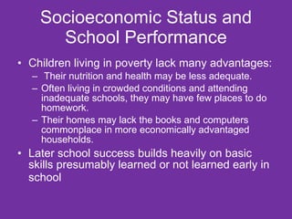 Socioeconomic Status and School Performance Children living in poverty lack many advantages: Their nutrition and health may be less adequate. Often living in crowded conditions and attending inadequate schools, they may have few places to do homework.  Their homes may lack the books and computers commonplace in more economically advantaged households. Later school success builds heavily on basic skills presumably learned or not learned early in school   