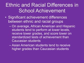 Ethnic and Racial Differences in School Achievement Significant achievement differences between ethnic and racial groups On average, African American and Hispanic students tend to perform at lower levels, receive lower grades, and score lower on standardized tests of achievement than Caucasian students  Asian American students tend to receive higher grades than Caucasian students  