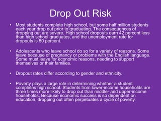 Drop Out Risk Most students complete high school, but some half million students each year drop out prior to graduating. The consequences of dropping out are severe. High school dropouts earn 42 percent less than high school graduates, and the unemployment rate for dropouts is 50 percent. Adolescents who leave school do so for a variety of reasons. Some leave because of pregnancy or problems with the English language. Some must leave for economic reasons, needing to support themselves or their families. Dropout rates differ according to gender and ethnicity. Poverty plays a large role in determining whether a student completes high school. Students from lower-income households are three times more likely to drop out than middle- and upper-income households. Because economic success is so dependent on education, dropping out often perpetuates a cycle of poverty. 