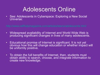 Adolescents Online  See: Adolescents in Cyberspace: Exploring a New Social Universe: http://www.selfhelpmagazine.com/articles/teens/adolescents.html Widespread availability of Internet and World Wide Web is producing significant changes in lives of many adolescents. Educational promise of Internet is significant. It is not yet obvious how this will change education or whether impact will be uniformly positive.  To obtain the full benefits of Internet, then, students must obtain ability to search, choose, and integrate information to create new knowledge.  