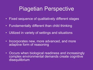 Piagetian Perspective Fixed sequence of qualitatively different stages Fundamentally different than child thinking Utilized in variety of settings and situations Incorporates new, more advanced, and more adaptive form of reasoning Occurs when biological readiness and increasingly complex environmental demands create cognitive disequilibrium 