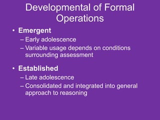 Developmental of Formal Operations Emergent Early adolescence Variable usage depends on conditions surrounding assessment Established Late adolescence Consolidated and integrated into general approach to reasoning 