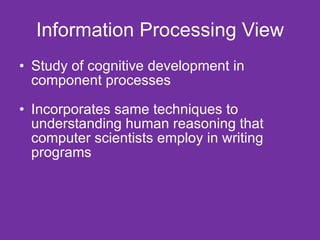 Information Processing View Study of cognitive development in component processes Incorporates same techniques to understanding human reasoning that computer scientists employ in writing programs 