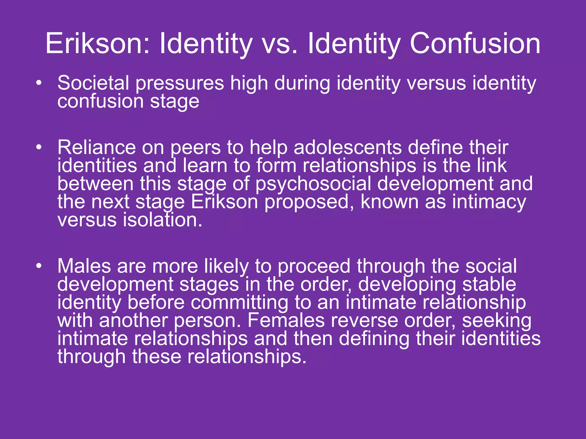 Erikson: Identity vs. Identity Confusion Societal pressures high during identity versus identity confusion stage Reliance on peers to help adolescents define their identities and learn to form relationships is the link between this stage of psychosocial development and the next stage Erikson proposed, known as intimacy versus isolation. Males are more likely to proceed through the social development stages in the order, developing stable identity before committing to an intimate relationship with another person. Females reverse order, seeking intimate relationships and then defining their identities through these relationships.  